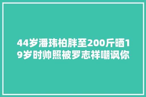 44岁潘玮柏胖至200斤晒19岁时帅照被罗志祥嘲讽你就连续吃吧