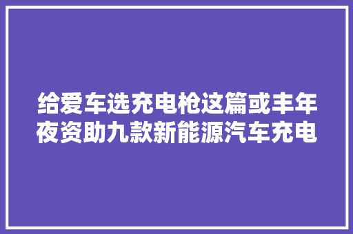 给爱车选充电枪这篇或丰年夜资助九款新能源汽车充电枪拆解汇总