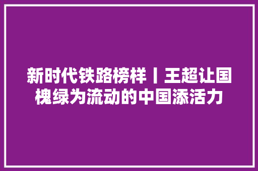 新时代铁路榜样丨王超让国槐绿为流动的中国添活力