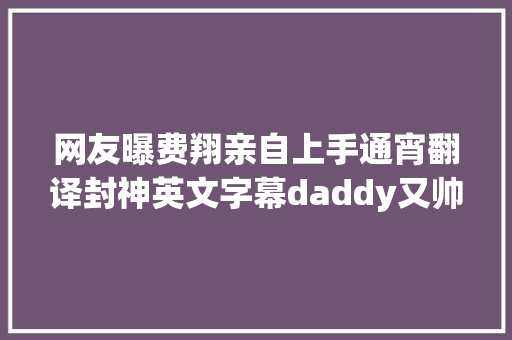 网友曝费翔亲自上手通宵翻译封神英文字幕daddy又帅又有才