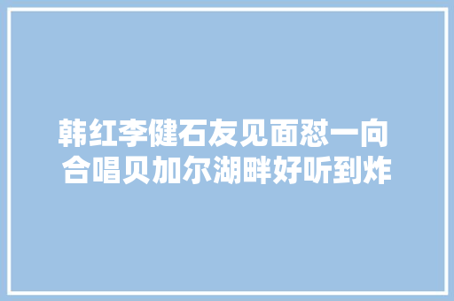 韩红李健石友见面怼一向 合唱贝加尔湖畔好听到炸