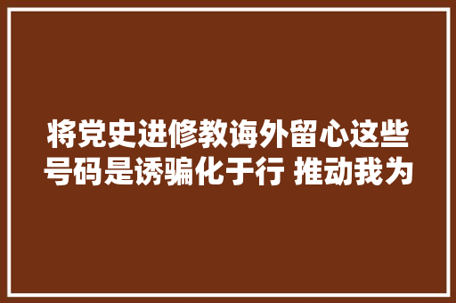将党史进修教诲外留心这些号码是诱骗化于行 推动我为群众办实事走深走实