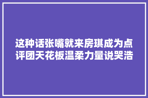 这种话张嘴就来房琪成为点评团天花板温柔力量说哭浩瀚艺人