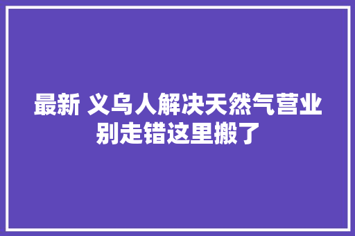 最新 义乌人解决天然气营业别走错这里搬了