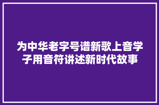 为中华老字号谱新歌上音学子用音符讲述新时代故事
