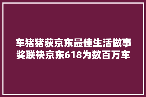 车猪猪获京东最佳生活做事奖联袂京东618为数百万车主供应做事
