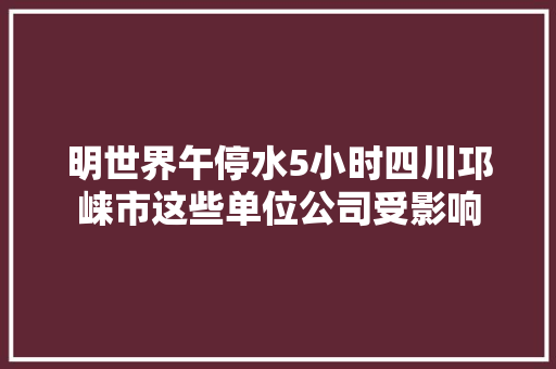 明世界午停水5小时四川邛崃市这些单位公司受影响 汽车知识