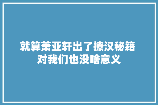 就算萧亚轩出了撩汉秘籍 对我们也没啥意义
