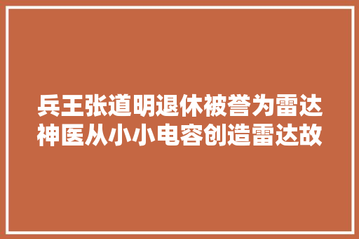 兵王张道明退休被誉为雷达神医从小小电容创造雷达故障