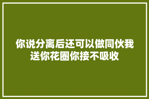 你说分离后还可以做同伙我送你花圈你接不吸收