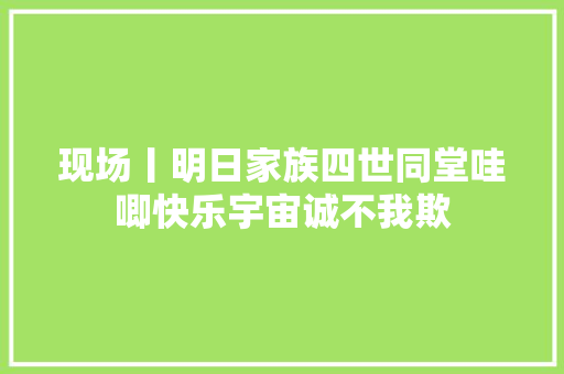 现场丨明日家族四世同堂哇唧快乐宇宙诚不我欺