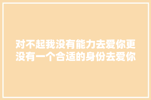 对不起我没有能力去爱你更没有一个合适的身份去爱你