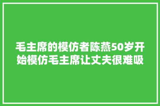 毛主席的模仿者陈燕50岁开始模仿毛主席让丈夫很难吸收