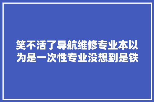 笑不活了导航维修专业本以为是一次性专业没想到是铁饭碗