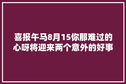喜报午马8月15你那难过的心呀将迎来两个意外的好事。接住