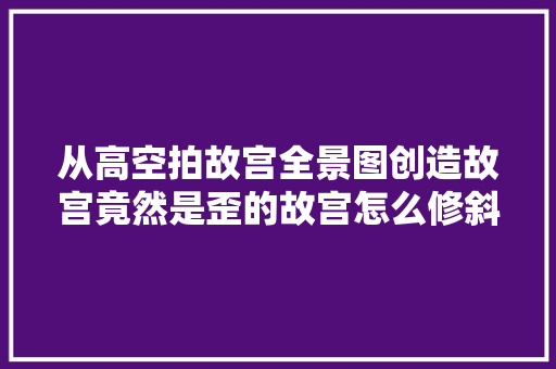 从高空拍故宫全景图创造故宫竟然是歪的故宫怎么修斜了