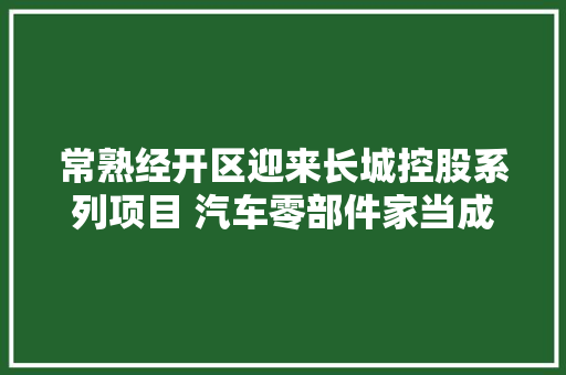 常熟经开区迎来长城控股系列项目 汽车零部件家当成长再添新动力