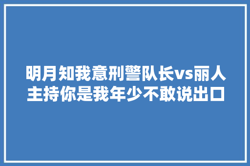 明月知我意刑警队长vs丽人主持你是我年少不敢说出口的情深