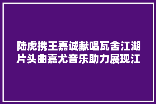 陆虎携王嘉诚献唱瓦舍江湖片头曲嘉尤音乐助力展现江湖人生