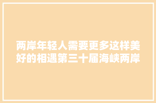 两岸年轻人需要更多这样美好的相遇第三十届海峡两岸大年夜学生新闻营活动综述