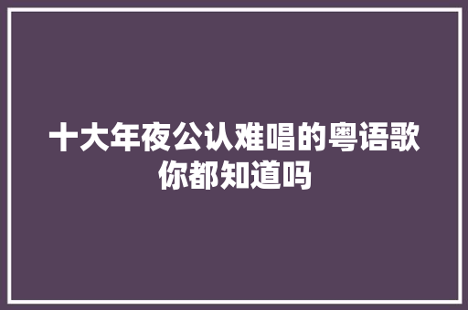 十大年夜公认难唱的粤语歌你都知道吗