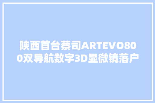 陕西首台蔡司ARTEVO800双导航数字3D显微镜落户宝鸡市公民病院