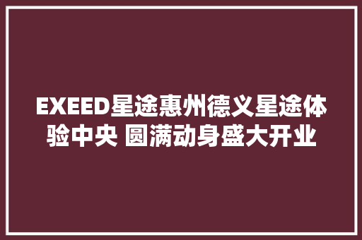 EXEED星途惠州德义星途体验中央 圆满动身盛大开业