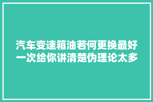 汽车变速箱油若何更换最好一次给你讲清楚伪理论太多别被忽悠