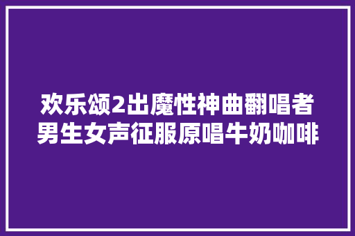 欢乐颂2出魔性神曲翻唱者男生女声征服原唱牛奶咖啡