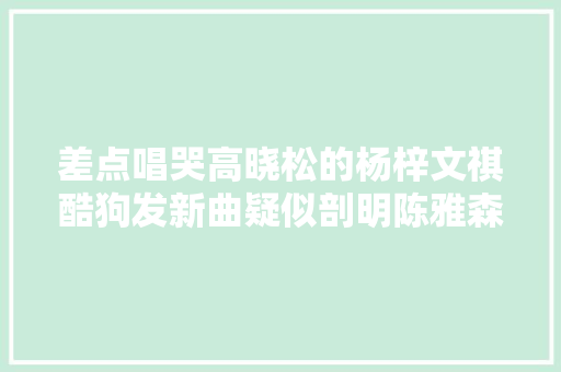 差点唱哭高晓松的杨梓文祺酷狗发新曲疑似剖明陈雅森