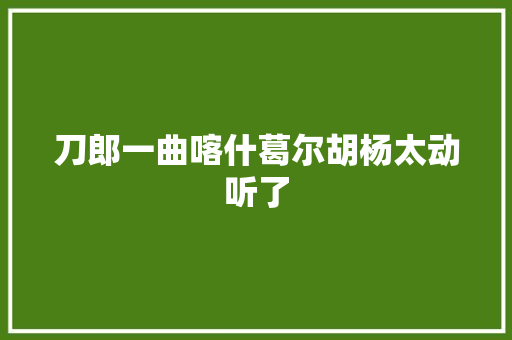 刀郎一曲喀什葛尔胡杨太动听了