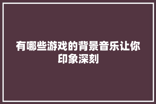 有哪些游戏的背景音乐让你印象深刻 休闲娱乐