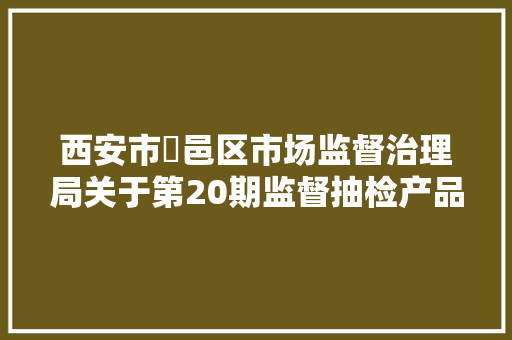 西安市鄠邑区市场监督治理局关于第20期监督抽检产品信息的通知布告2024年第20号