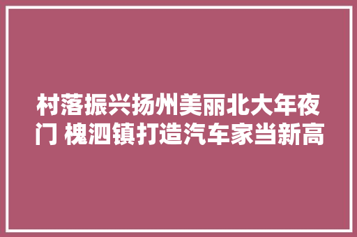 村落振兴扬州美丽北大年夜门 槐泗镇打造汽车家当新高地