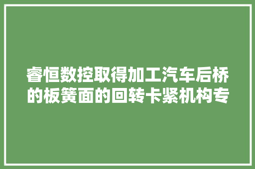睿恒数控取得加工汽车后桥的板簧面的回转卡紧机构专利方便了进行回转操作