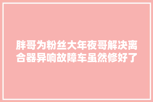 胖哥为粉丝大年夜哥解决离合器异响故障车虽然修好了胖哥照样很纳闷