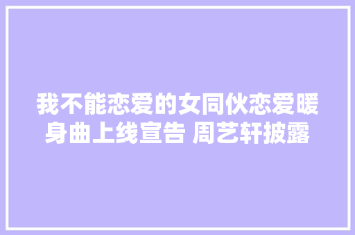 我不能恋爱的女同伙恋爱暖身曲上线宣告 周艺轩披露恋爱心情