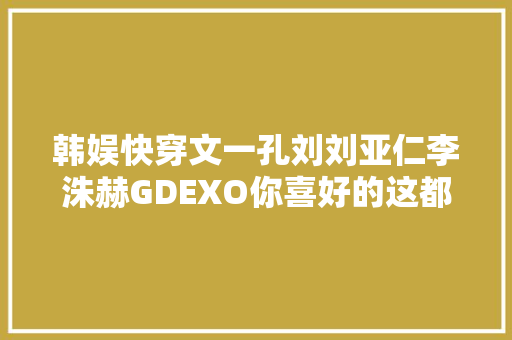韩娱快穿文一孔刘刘亚仁李洙赫GDEXO你喜好的这都有