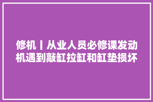 修机丨从业人员必修课发动机遇到敲缸拉缸和缸垫损坏解决方法