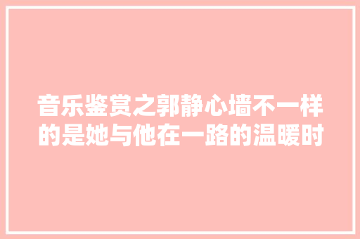 音乐鉴赏之郭静心墙不一样的是她与他在一路的温暖时光 休闲娱乐