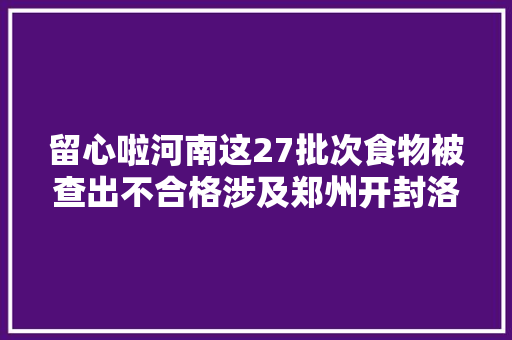 留心啦河南这27批次食物被查出不合格涉及郑州开封洛阳等多地