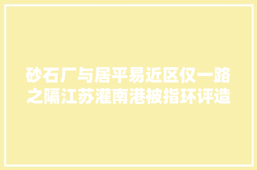 砂石厂与居平易近区仅一路之隔江苏灌南港被指环评造假