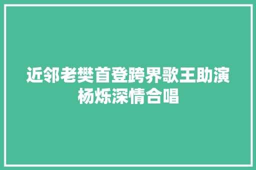 近邻老樊首登跨界歌王助演杨烁深情合唱