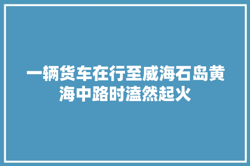 一辆货车在行至威海石岛黄海中路时溘然起火