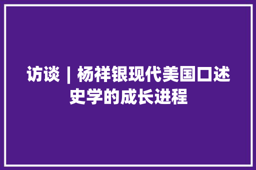 访谈︱杨祥银现代美国口述史学的成长进程 汽车知识