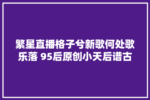 繁星直播格子兮新歌何处歌乐落 95后原创小天后谱古风
