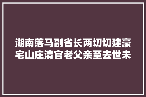湖南落马副省长两切切建豪宅山庄清官老父亲至去世未踏进半步