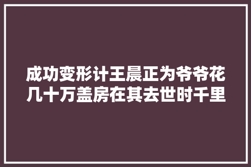 成功变形计王晨正为爷爷花几十万盖房在其去世时千里奔丧