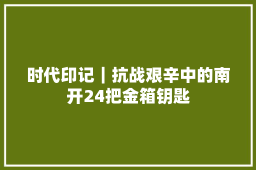 时代印记｜抗战艰辛中的南开24把金箱钥匙