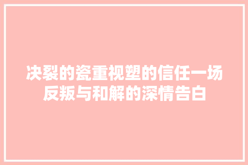 决裂的瓷重视塑的信任一场反叛与和解的深情告白